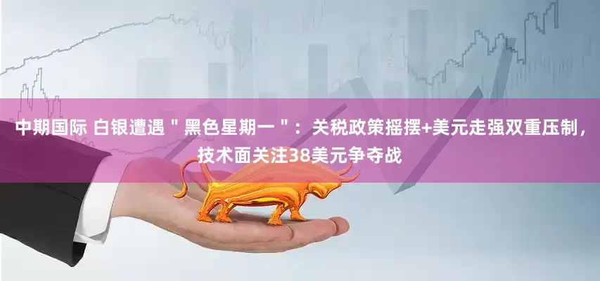 中期国际 白银遭遇＂黑色星期一＂：关税政策摇摆+美元走强双重压制，技术面关注38美元争夺战