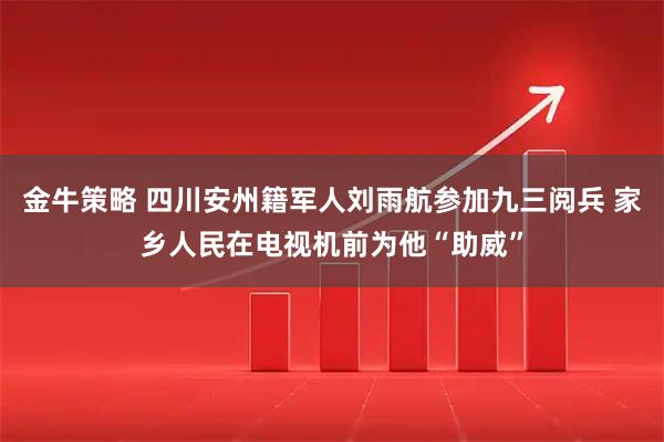 金牛策略 四川安州籍军人刘雨航参加九三阅兵 家乡人民在电视机前为他“助威”