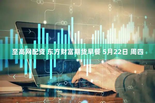 至高网配资 东方财富期货早餐 5月22日 周四