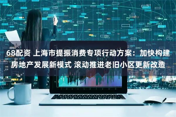 68配资 上海市提振消费专项行动方案：加快构建房地产发展新模式 滚动推进老旧小区更新改造