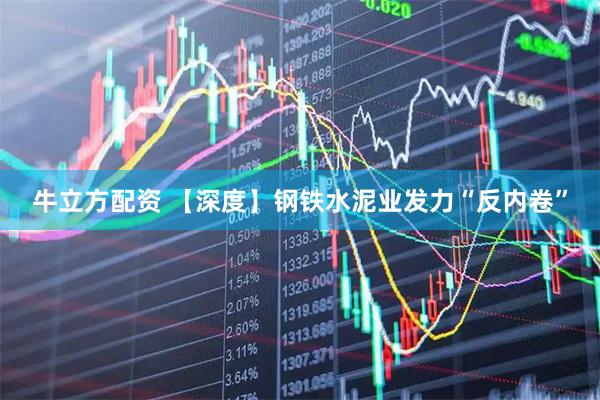 牛立方配资 【深度】钢铁水泥业发力“反内卷”