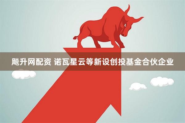 飚升网配资 诺瓦星云等新设创投基金合伙企业