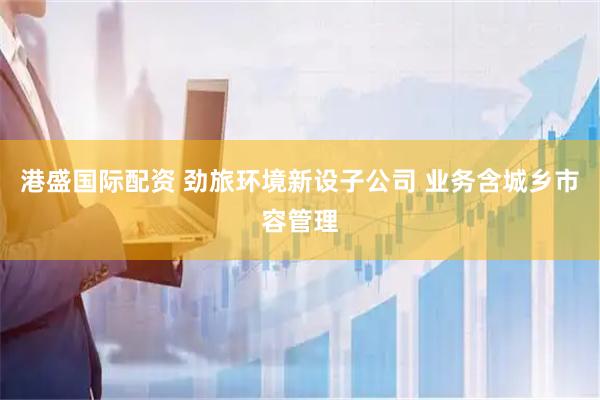港盛国际配资 劲旅环境新设子公司 业务含城乡市容管理