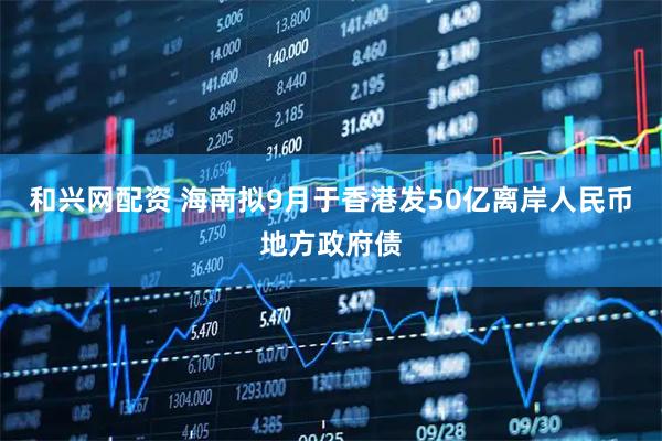 和兴网配资 海南拟9月于香港发50亿离岸人民币地方政府债