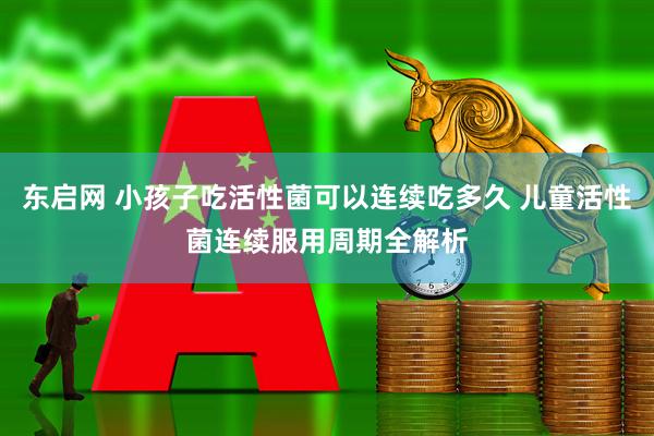 东启网 小孩子吃活性菌可以连续吃多久 儿童活性菌连续服用周期全解析
