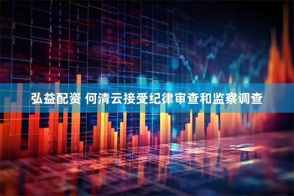 弘益配资 何清云接受纪律审查和监察调查