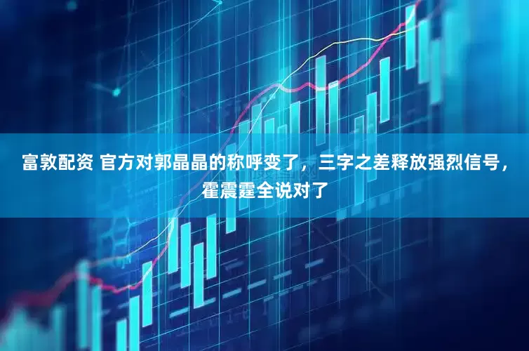 富敦配资 官方对郭晶晶的称呼变了，三字之差释放强烈信号，霍震霆全说对了