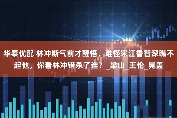 华泰优配 林冲断气前才醒悟，难怪宋江鲁智深瞧不起他，你看林冲错杀了谁？_梁山_王伦_晁盖