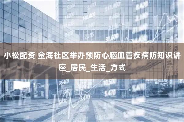 小松配资 金海社区举办预防心脑血管疾病防知识讲座_居民_生活_方式