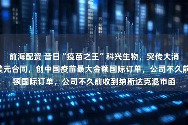 前海配资 昔日“疫苗之王”科兴生物，突传大消息！在巴西拿下7亿美元合同，创中国疫苗最大金额国际订单，公司不久前收到纳斯达克退市函