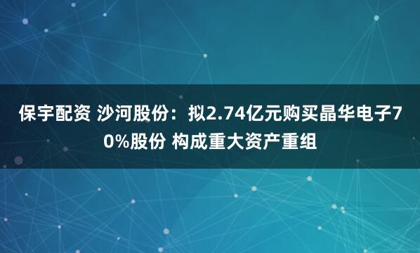 保宇配资 沙河股份：拟2.74亿元购买晶华电子70%股份 构成重大资产重组