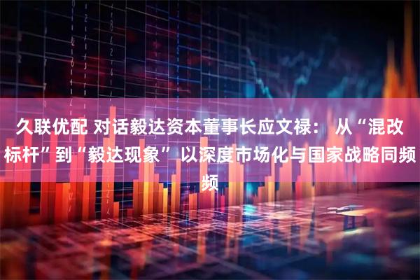久联优配 对话毅达资本董事长应文禄： 从“混改标杆”到“毅达现象” 以深度市场化与国家战略同频