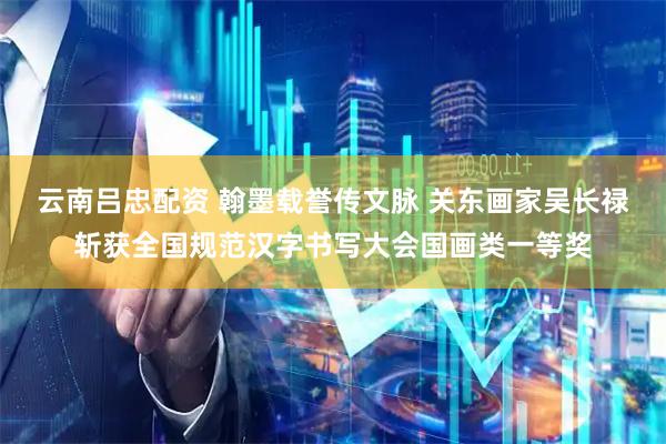 云南吕忠配资 翰墨载誉传文脉 关东画家吴长禄斩获全国规范汉字书写大会国画类一等奖