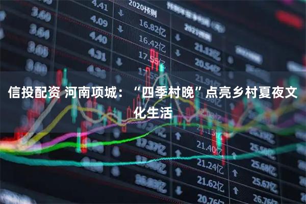 信投配资 河南项城：“四季村晚”点亮乡村夏夜文化生活