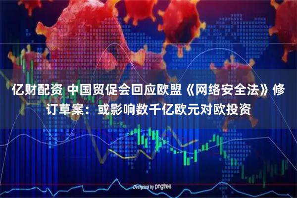 亿财配资 中国贸促会回应欧盟《网络安全法》修订草案：或影响数千亿欧元对欧投资